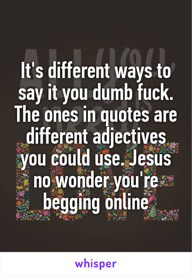 It's different ways to say it you dumb fuck. The ones in quotes are different adjectives you could use. Jesus no wonder you're begging online