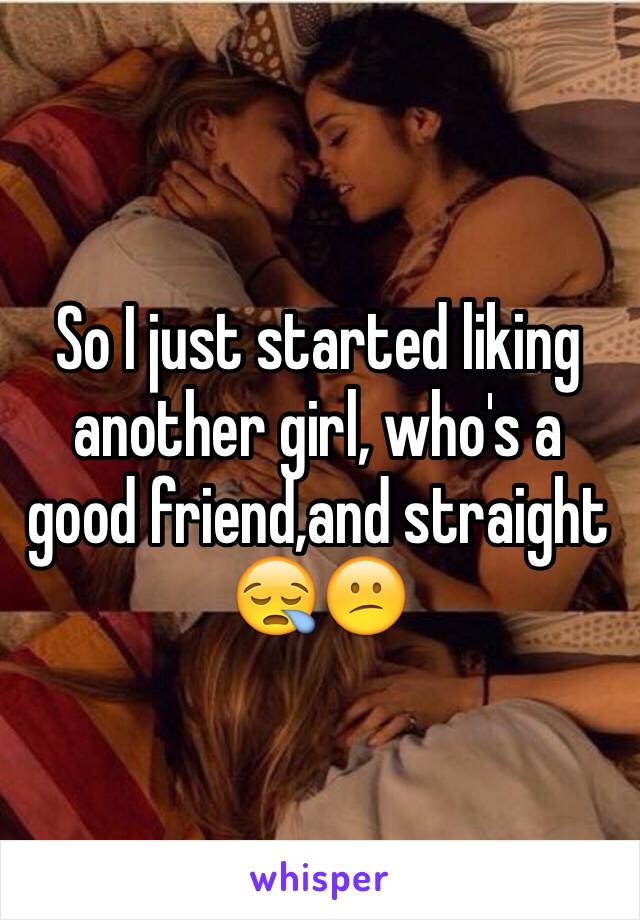 So I just started liking another girl, who's a good friend,and straight 😪😕