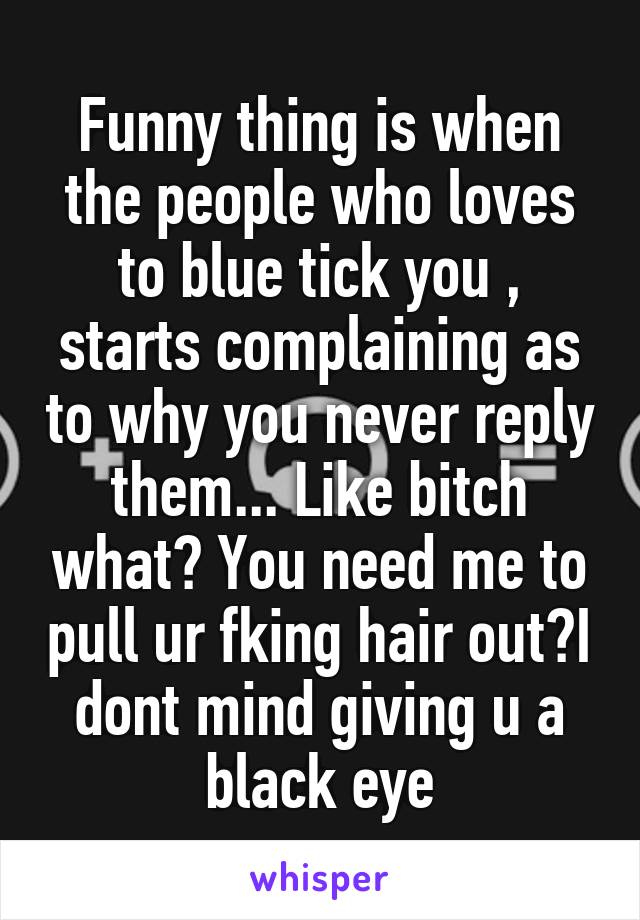 Funny thing is when the people who loves to blue tick you , starts complaining as to why you never reply them... Like bitch what? You need me to pull ur fking hair out?I dont mind giving u a black eye