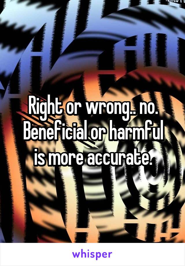 Right or wrong.. no.
Beneficial or harmful is more accurate.