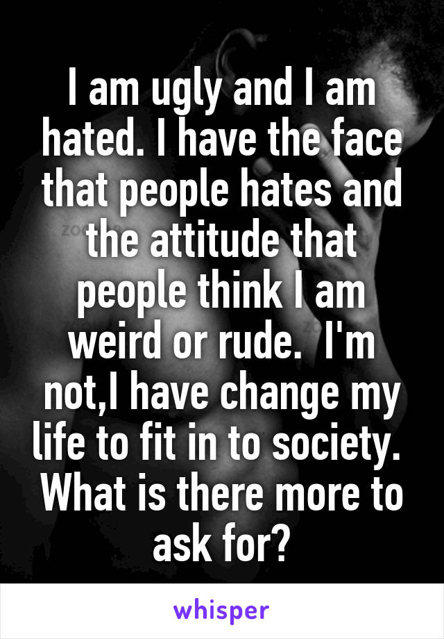 I am ugly and I am hated. I have the face that people hates and the attitude that people think I am weird or rude.  I'm not,I have change my life to fit in to society.  What is there more to ask for?