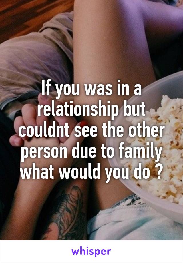 If you was in a relationship but couldnt see the other person due to family what would you do ?