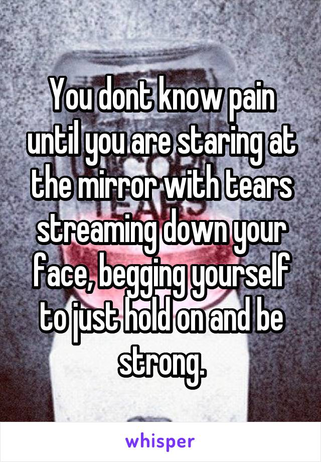 You dont know pain until you are staring at the mirror with tears streaming down your face, begging yourself to just hold on and be strong.