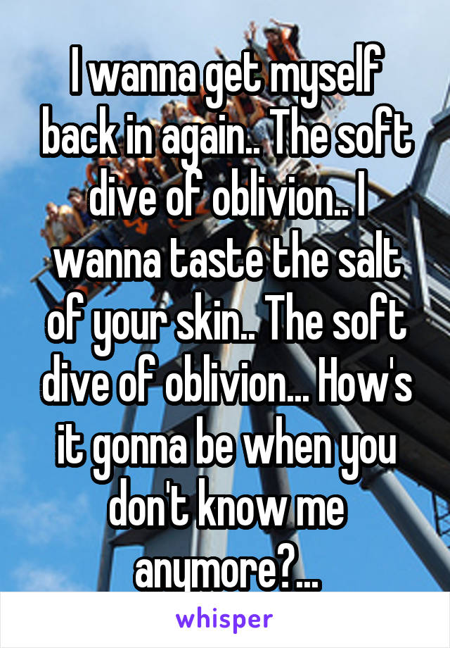 I wanna get myself back in again.. The soft dive of oblivion.. I wanna taste the salt of your skin.. The soft dive of oblivion... How's it gonna be when you don't know me anymore?...