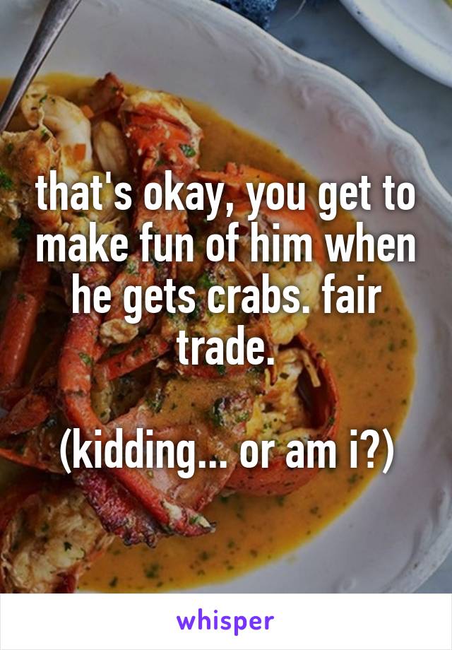 that's okay, you get to make fun of him when he gets crabs. fair trade.

(kidding... or am i?)