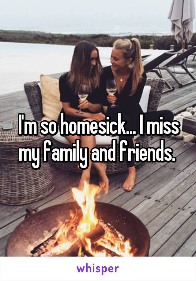 I'm so homesick... I miss my family and friends. 