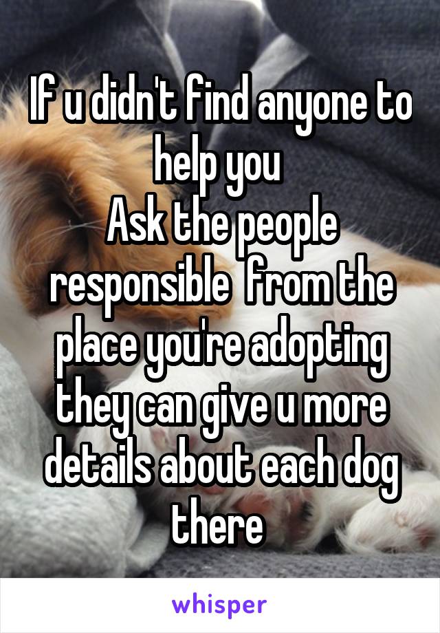 If u didn't find anyone to help you 
Ask the people responsible  from the place you're adopting they can give u more details about each dog there 