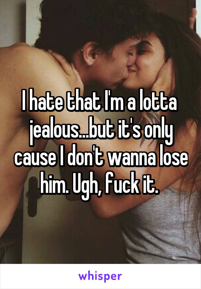 I hate that I'm a lotta  jealous...but it's only cause I don't wanna lose him. Ugh, fuck it. 