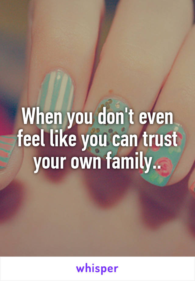 When you don't even feel like you can trust your own family..