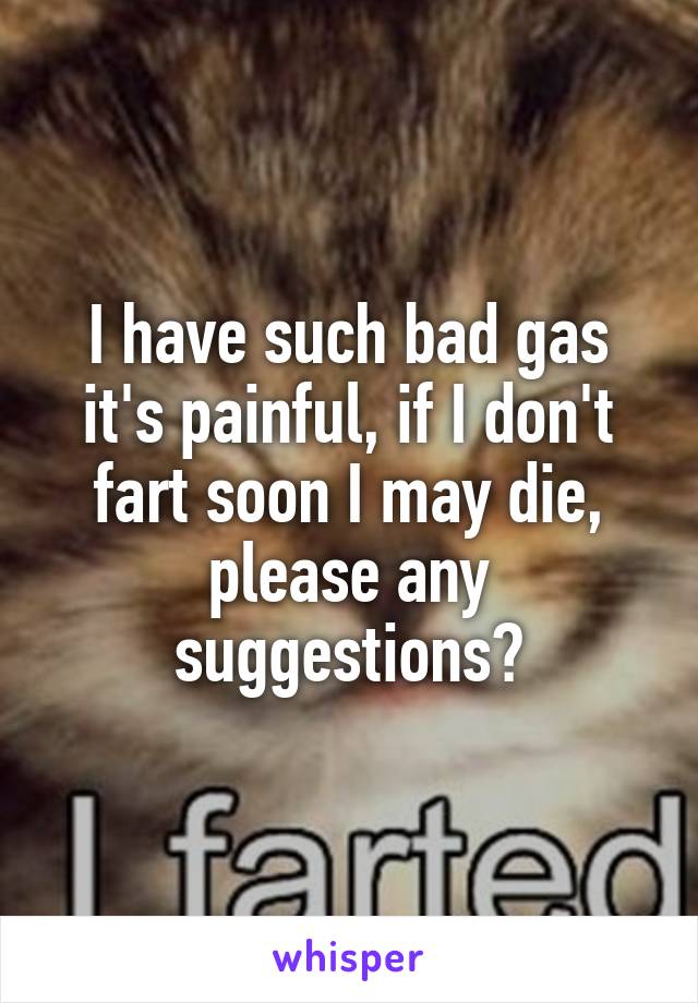 I have such bad gas it's painful, if I don't fart soon I may die, please any suggestions?