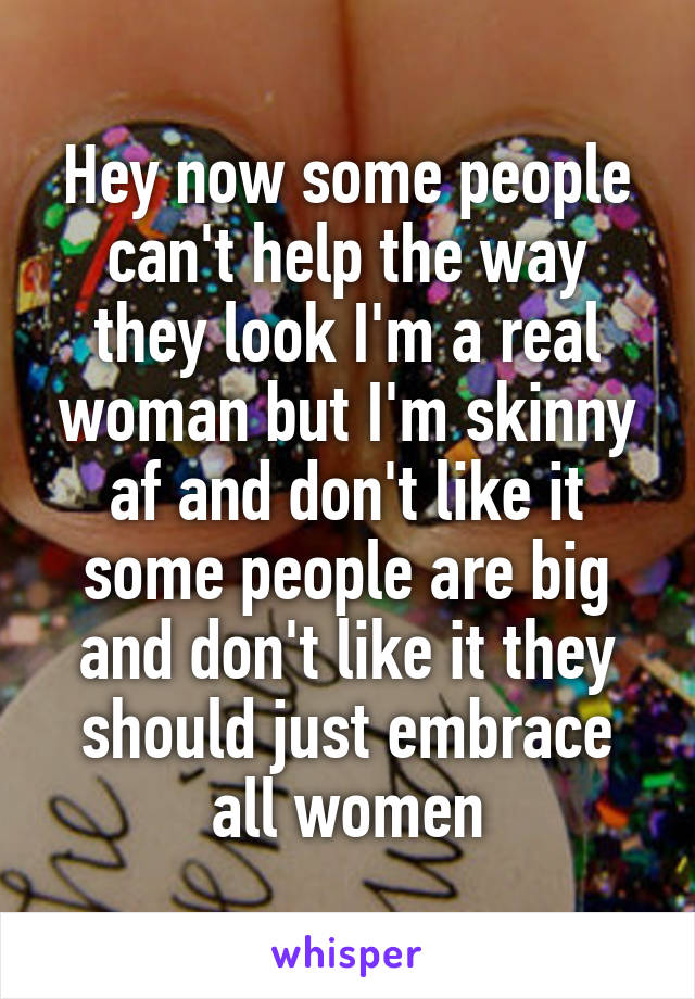 Hey now some people can't help the way they look I'm a real woman but I'm skinny af and don't like it some people are big and don't like it they should just embrace all women