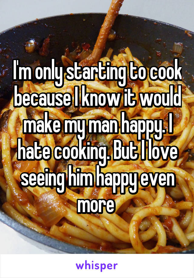 I'm only starting to cook because I know it would make my man happy. I hate cooking. But I love seeing him happy even more 