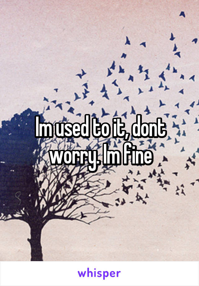 Im used to it, dont worry. Im fine