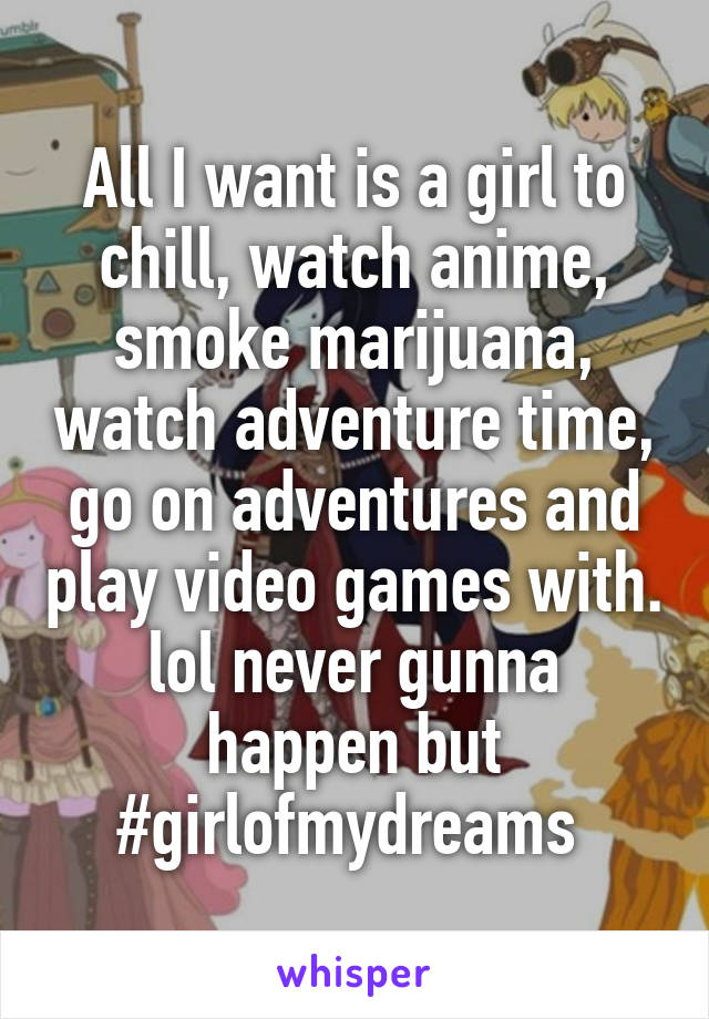 All I want is a girl to chill, watch anime, smoke marijuana, watch adventure time, go on adventures and play video games with. lol never gunna happen but #girlofmydreams 