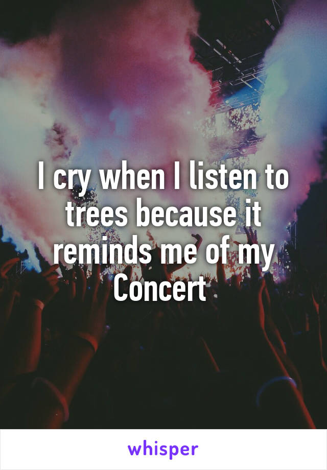 I cry when I listen to trees because it reminds me of my
Concert 