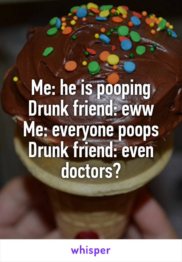 Me: he is pooping
Drunk friend: eww
Me: everyone poops
Drunk friend: even doctors?