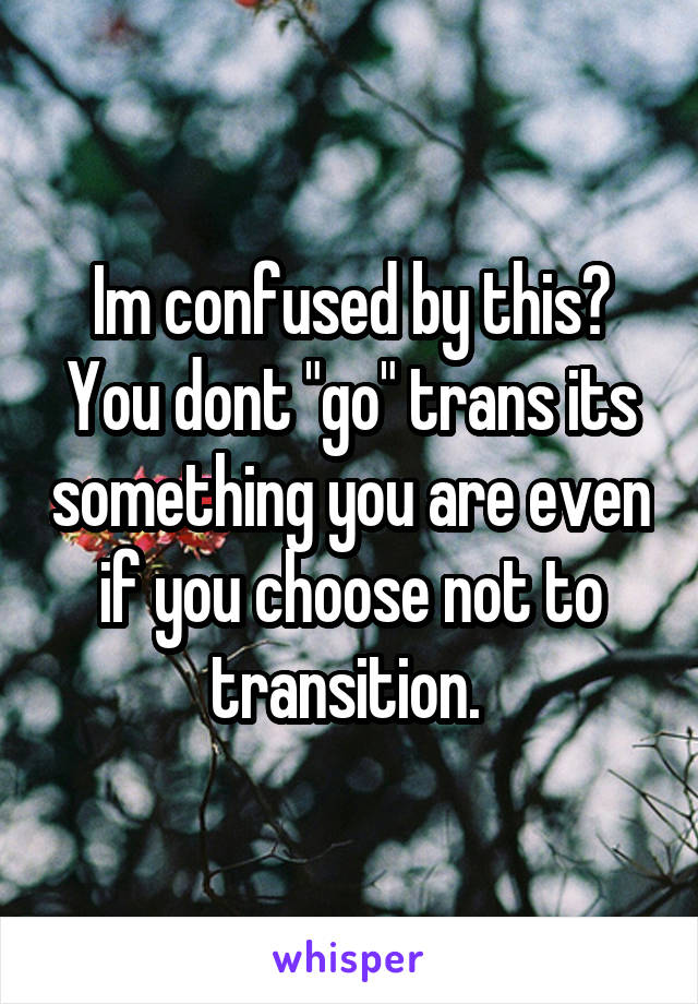 Im confused by this? You dont "go" trans its something you are even if you choose not to transition. 