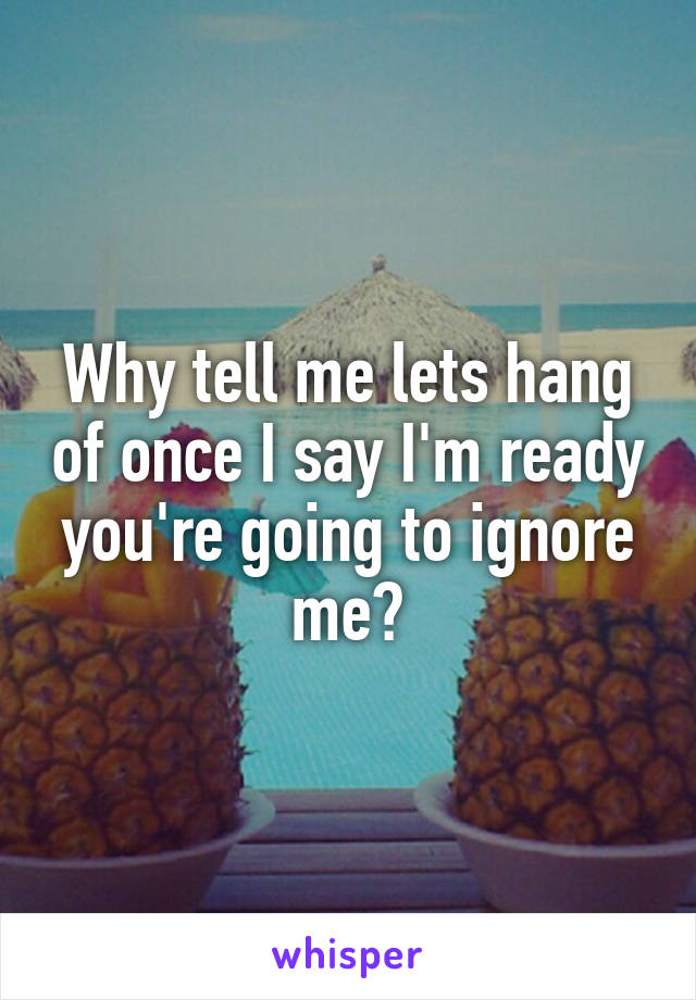 Why tell me lets hang of once I say I'm ready you're going to ignore me?