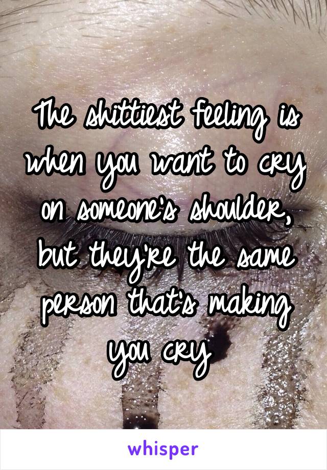 The shittiest feeling is when you want to cry on someone's shoulder, but they're the same person that's making you cry 