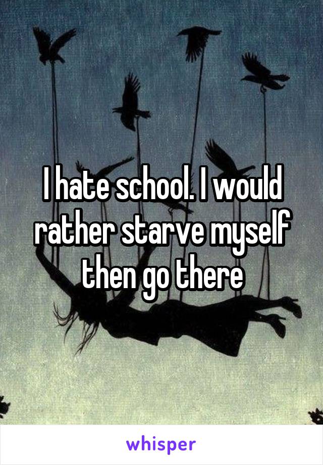 I hate school. I would rather starve myself then go there