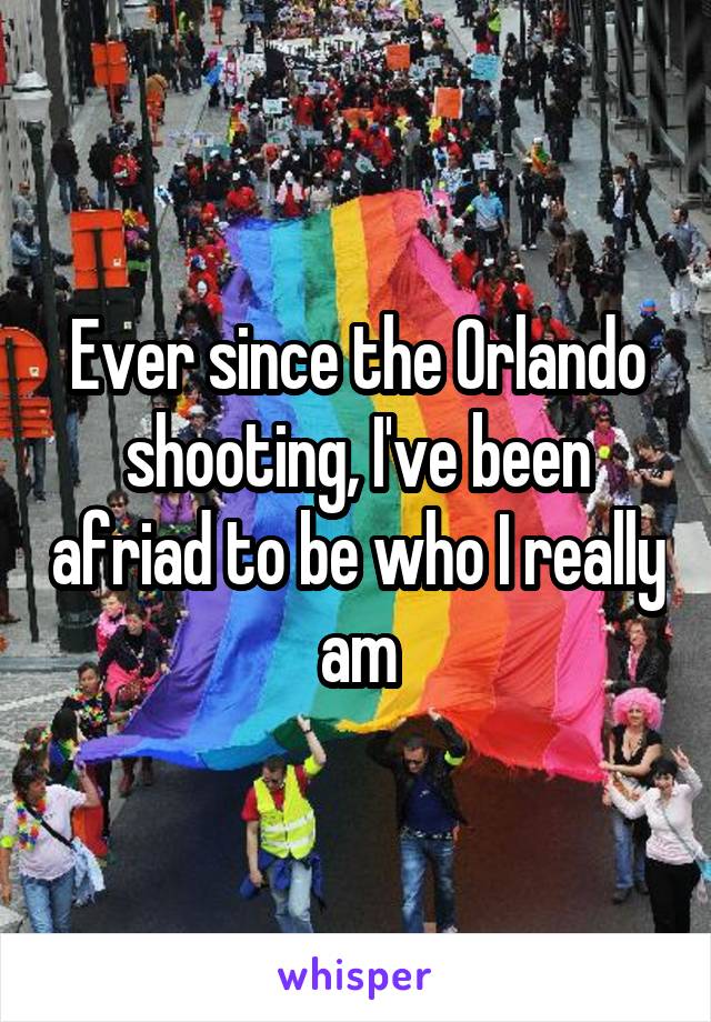 Ever since the Orlando shooting, I've been afriad to be who I really am