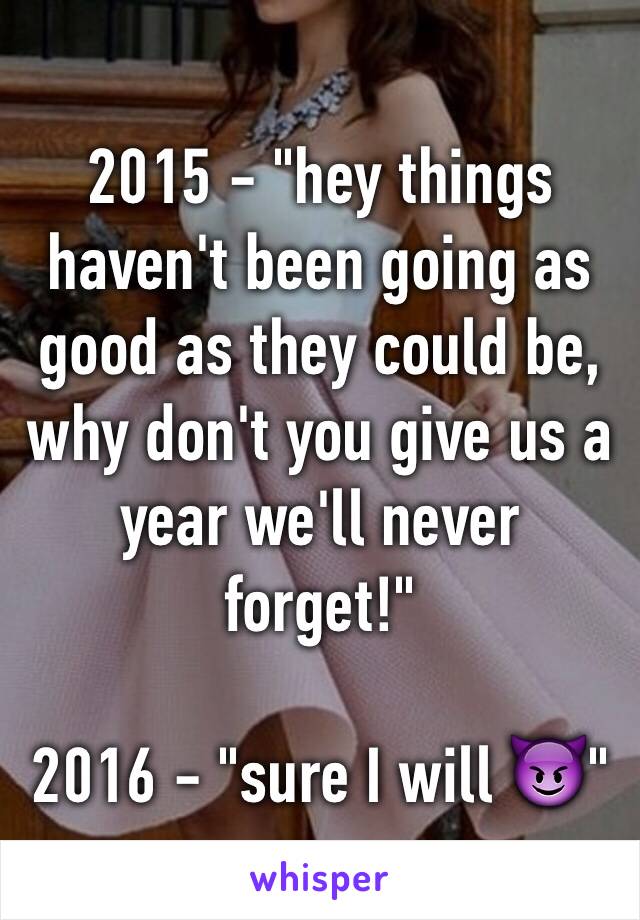 2015 - "hey things haven't been going as good as they could be, why don't you give us a year we'll never forget!"

2016 - "sure I will 😈"