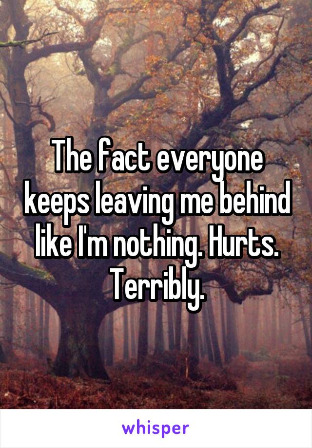 The fact everyone keeps leaving me behind like I'm nothing. Hurts. Terribly.