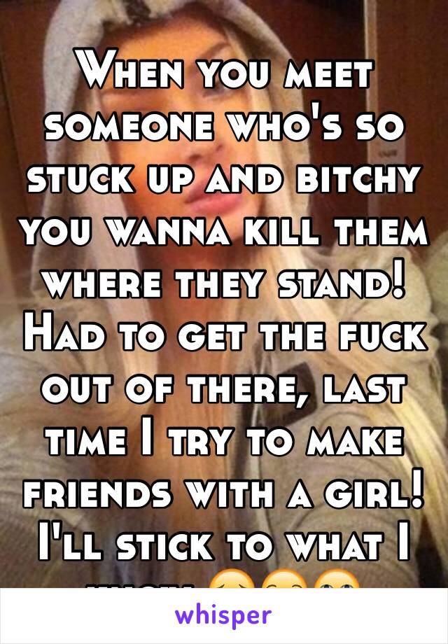 When you meet someone who's so stuck up and bitchy you wanna kill them where they stand! Had to get the fuck out of there, last time I try to make friends with a girl! I'll stick to what I know 😔😒🙄