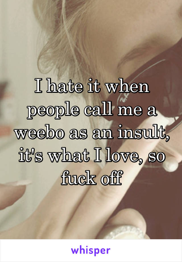 I hate it when people call me a weebo as an insult, it's what I love, so fuck off