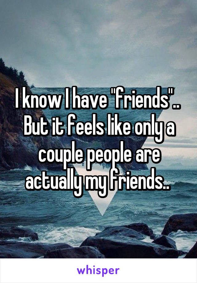 I know I have "friends".. 
But it feels like only a couple people are actually my friends.. 