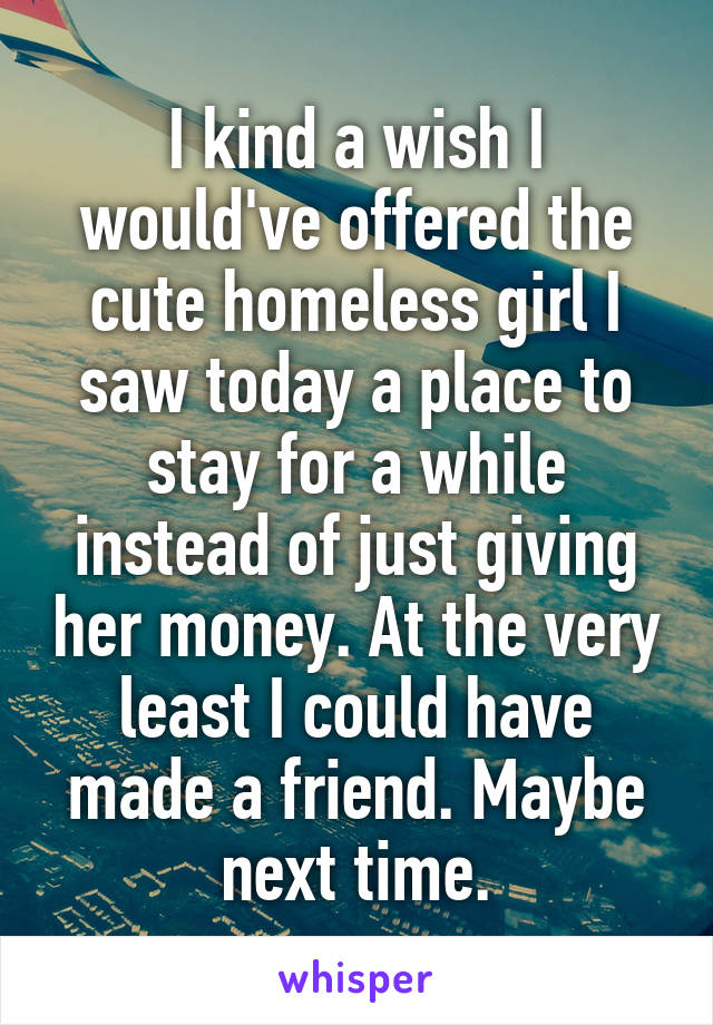 I kind a wish I would've offered the cute homeless girl I saw today a place to stay for a while instead of just giving her money. At the very least I could have made a friend. Maybe next time.