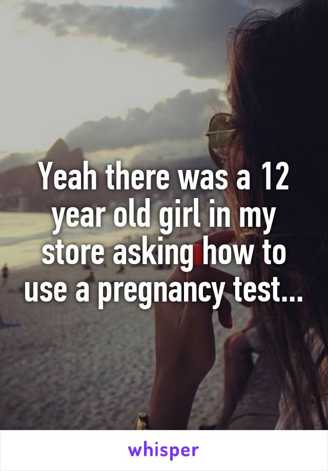 Yeah there was a 12 year old girl in my store asking how to use a pregnancy test...