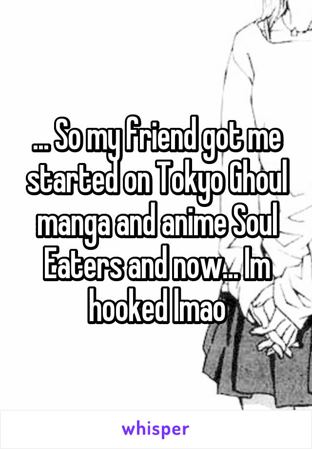 ... So my friend got me started on Tokyo Ghoul manga and anime Soul Eaters and now... Im hooked lmao