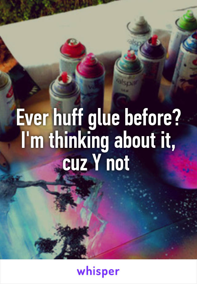 Ever huff glue before? I'm thinking about it, cuz Y not 