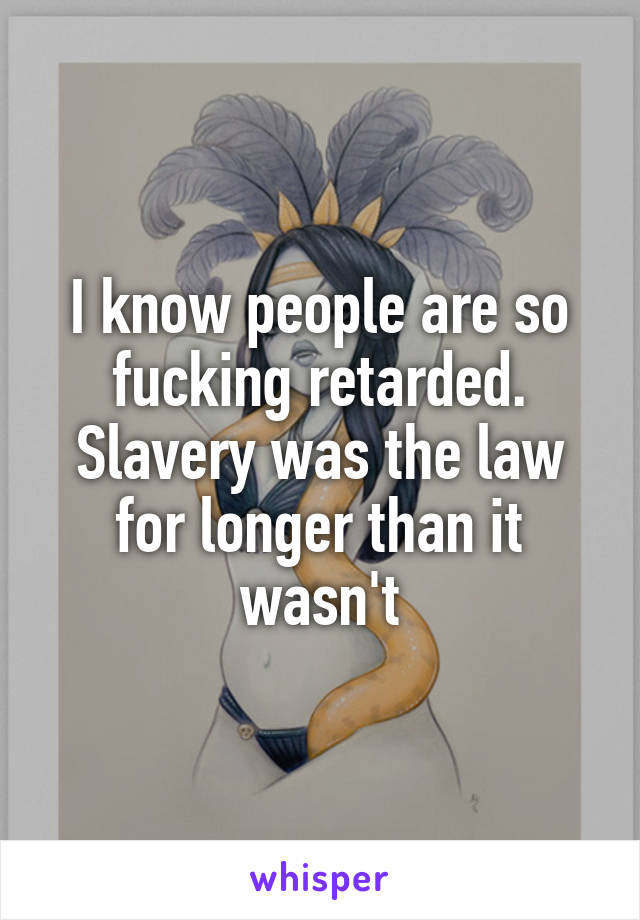 I know people are so fucking retarded. Slavery was the law for longer than it wasn't