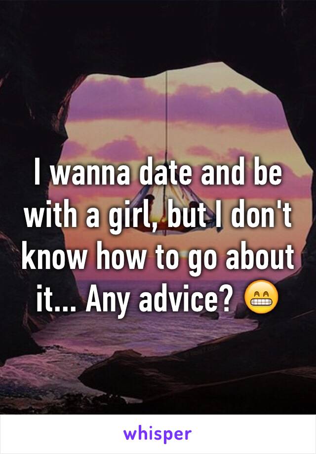 I wanna date and be with a girl, but I don't know how to go about it... Any advice? 😁