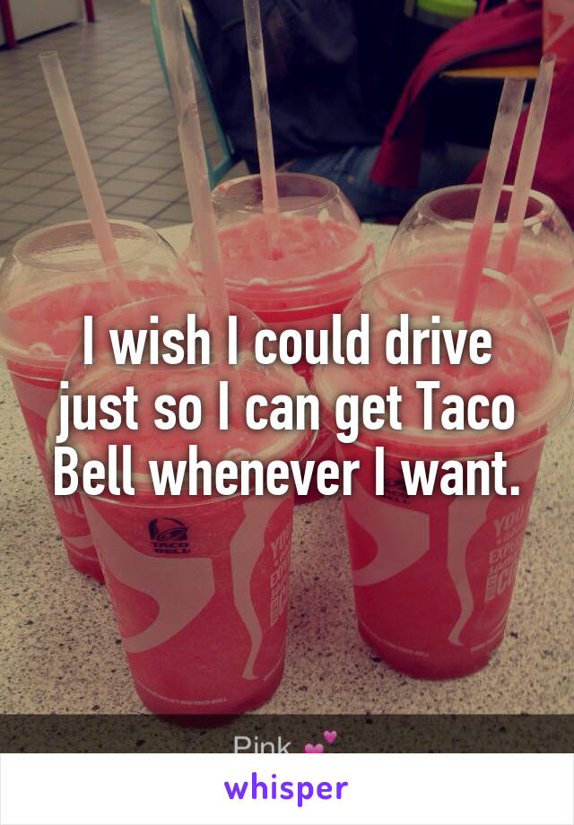 I wish I could drive just so I can get Taco Bell whenever I want.