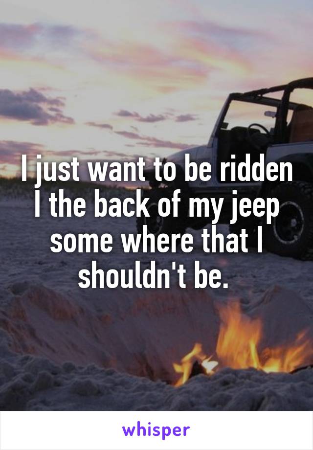 I just want to be ridden I the back of my jeep some where that I shouldn't be. 