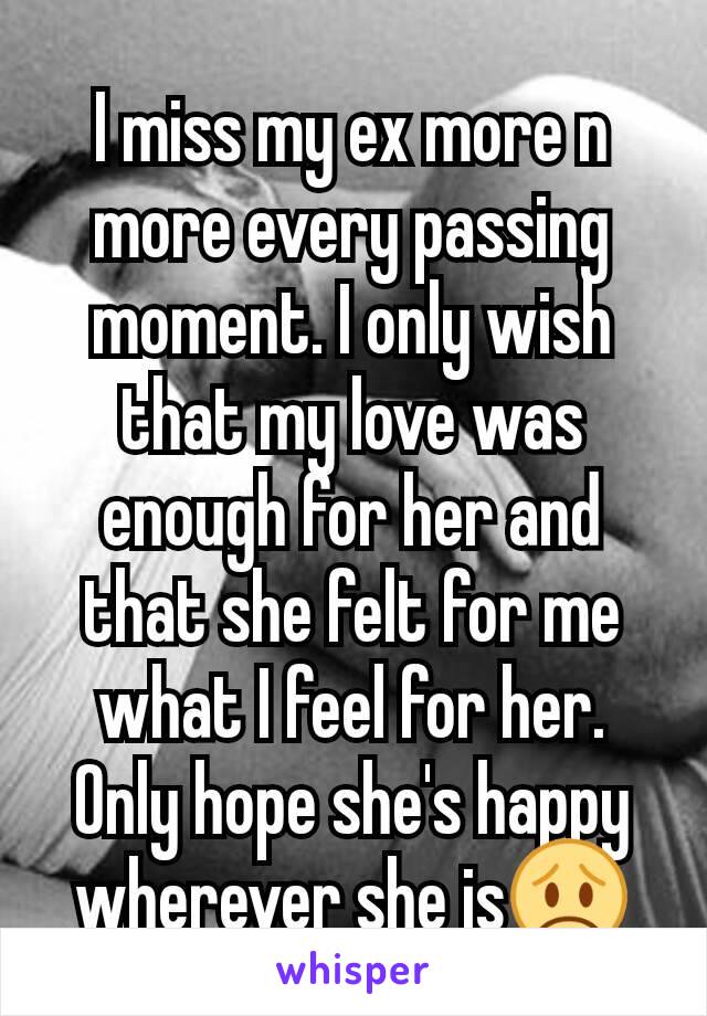 I miss my ex more n more every passing moment. I only wish that my love was enough for her and that she felt for me what I feel for her. Only hope she's happy wherever she is😞