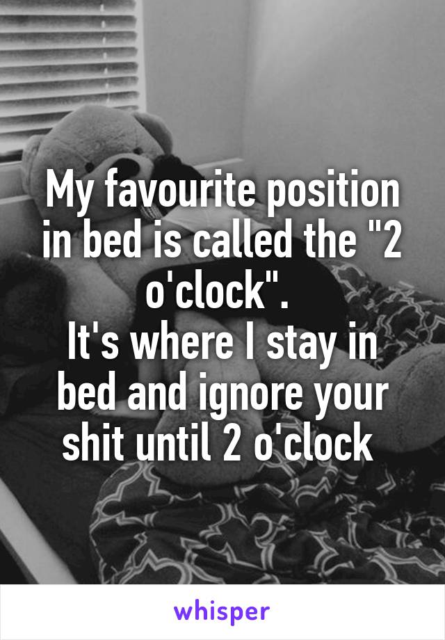 My favourite position in bed is called the "2 o'clock". 
It's where I stay in bed and ignore your shit until 2 o'clock 