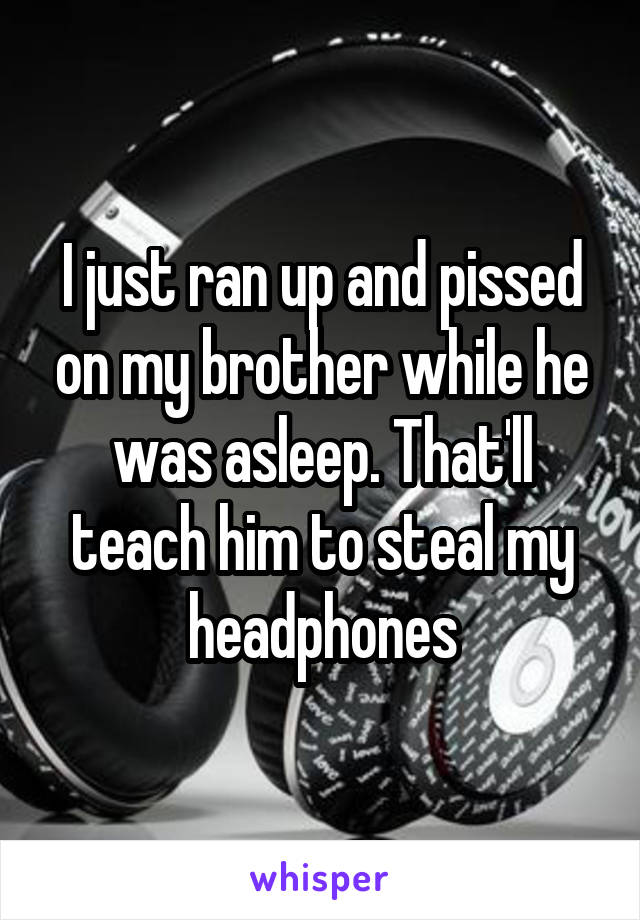 I just ran up and pissed on my brother while he was asleep. That'll teach him to steal my headphones