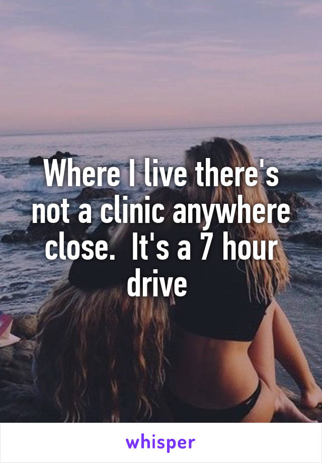 Where I live there's not a clinic anywhere close.  It's a 7 hour drive 