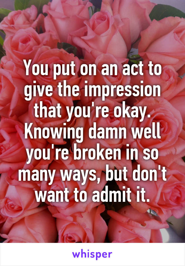 You put on an act to give the impression that you're okay. Knowing damn well you're broken in so many ways, but don't want to admit it.