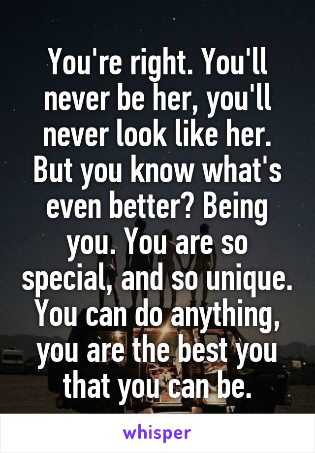 You're right. You'll never be her, you'll never look like her. But you know what's even better? Being you. You are so special, and so unique. You can do anything, you are the best you that you can be.