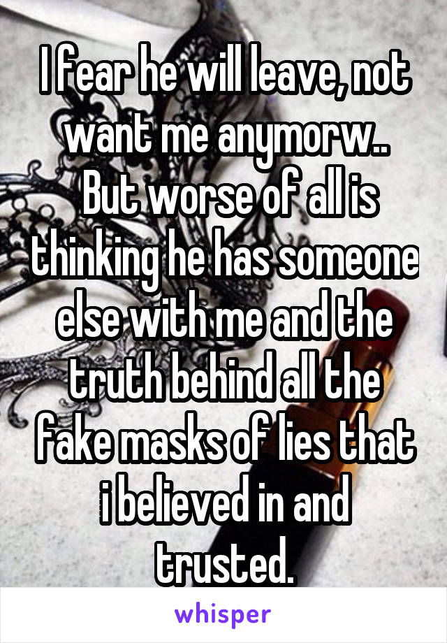 I fear he will leave, not want me anymorw..
 But worse of all is thinking he has someone else with me and the truth behind all the fake masks of lies that i believed in and trusted.