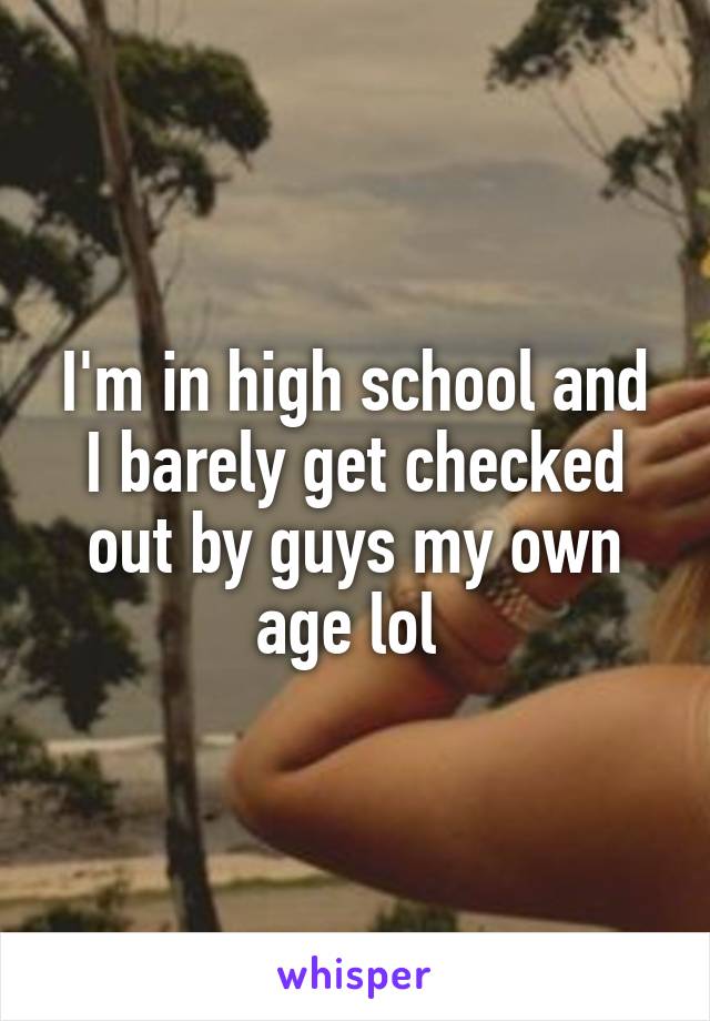 I'm in high school and I barely get checked out by guys my own age lol 