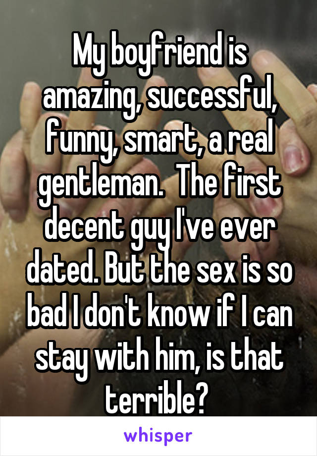 My boyfriend is amazing, successful, funny, smart, a real gentleman.  The first decent guy I've ever dated. But the sex is so bad I don't know if I can stay with him, is that terrible? 