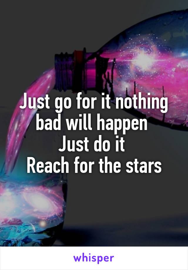 Just go for it nothing bad will happen 
Just do it 
Reach for the stars