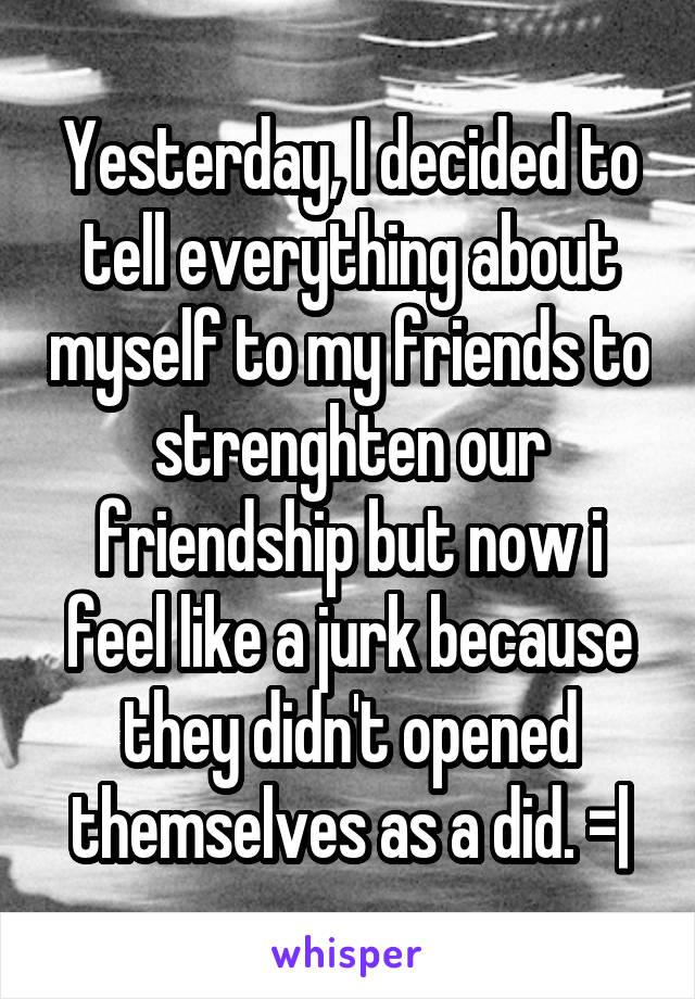 Yesterday, I decided to tell everything about myself to my friends to strenghten our friendship but now i feel like a jurk because they didn't opened themselves as a did. =|