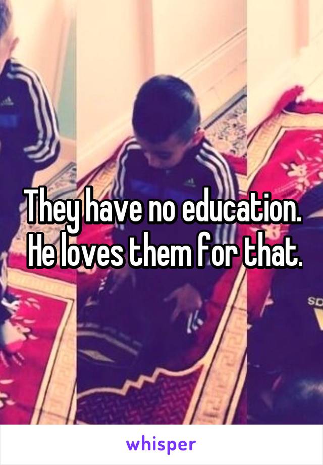 They have no education.  He loves them for that.